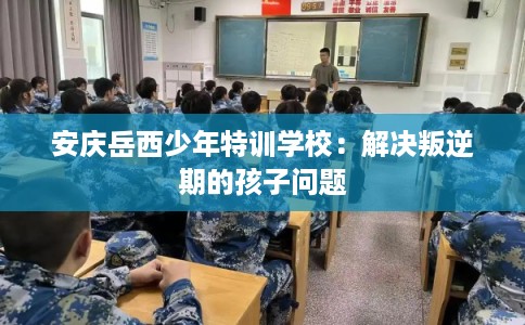安庆岳西少年特训学校：解决叛逆期的孩子问题