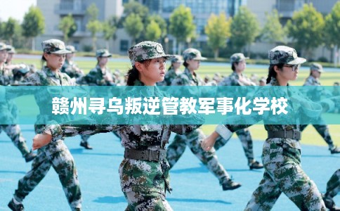赣州寻乌叛逆管教军事化学校 赣州寻乌叛逆管教军事化学校