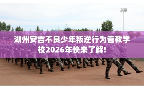 湖州安吉不良少年叛逆行为管教学校2026年快来了解!