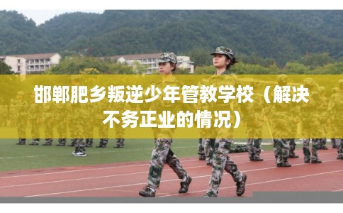邯郸肥乡叛逆少年管教学校（解决不务正业的情况）