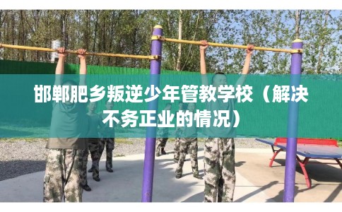 邯郸肥乡叛逆少年管教学校（解决不务正业的情况）