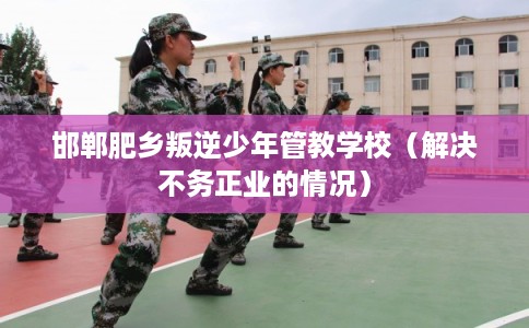 邯郸肥乡叛逆少年管教学校（解决不务正业的情况）