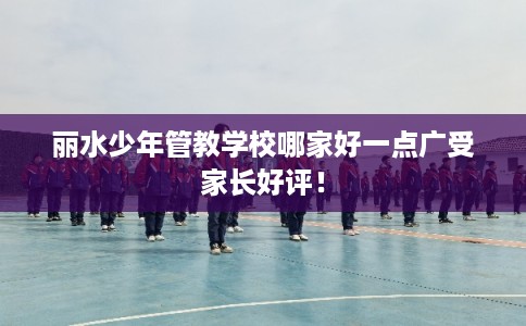 丽水少年管教学校哪家好一点广受家长好评！