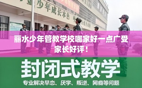 丽水少年管教学校哪家好一点广受家长好评！