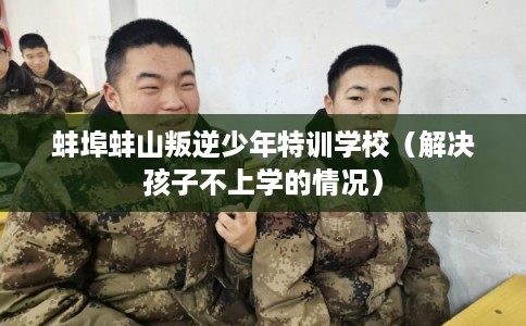 蚌埠蚌山叛逆少年特训学校(解决孩子不上学的情况) 蚌埠蚌山叛逆少年特训学校(解决孩子不上学的情况)