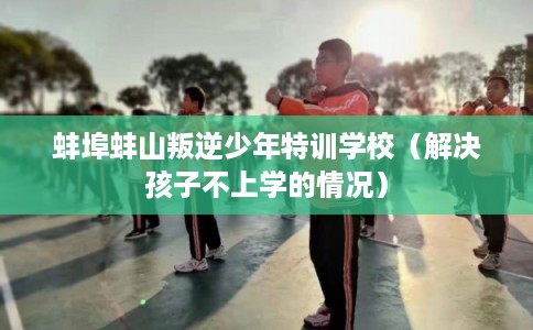 蚌埠蚌山叛逆少年特训学校（解决孩子不上学的情况）