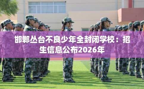 邯郸丛台不良少年全封闭学校:招生信息公布2026年 邯郸丛台不良少年全封闭学校:招生信息公布2026年