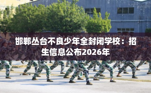 邯郸丛台不良少年全封闭学校：招生信息公布2026年