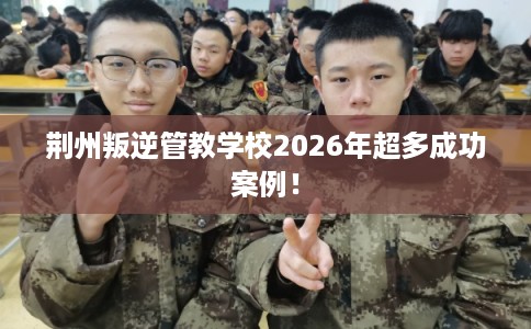 荆州叛逆管教学校2026年超多成功案例！
