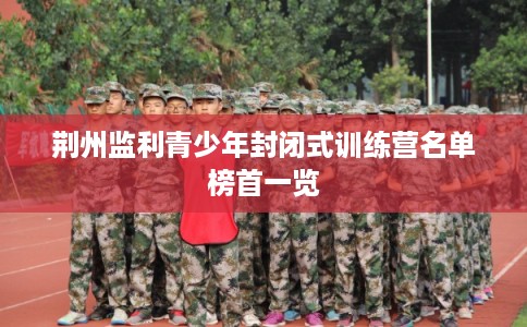 荆州监利青少年封闭式训练营名单榜首一览