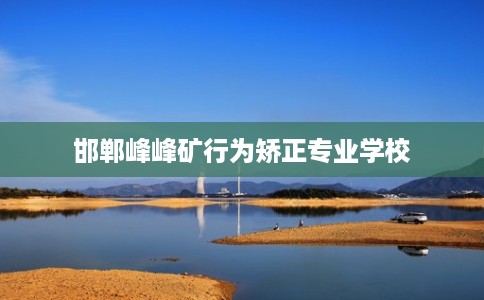 邯郸峰峰矿行为矫正专业学校