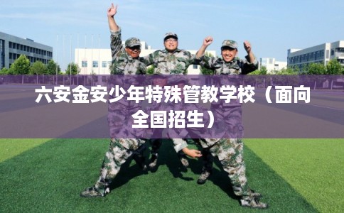 六安金安少年特殊管教学校(面向全国招生) 六安金安少年特殊管教学校(面向全国招生)