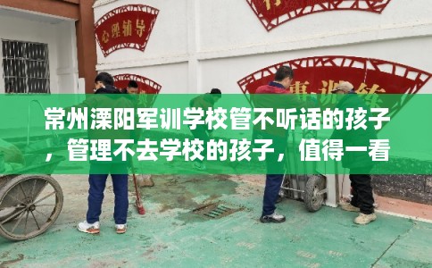常州溧阳军训学校管不听话的孩子，管理不去学校的孩子，值得一看！