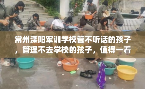 常州溧阳军训学校管不听话的孩子，管理不去学校的孩子，值得一看！