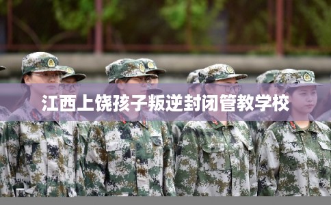 江西上饶孩子叛逆封闭管教学校 江西上饶孩子叛逆封闭管教学校