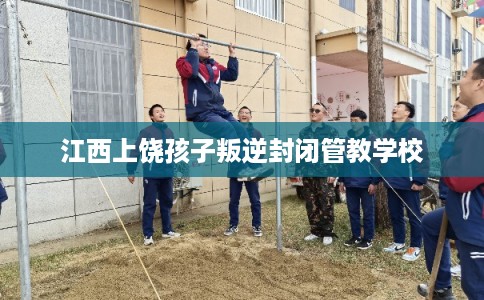 江西上饶孩子叛逆封闭管教学校