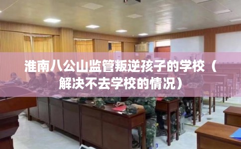 淮南八公山监管叛逆孩子的学校（解决不去学校的情况）
