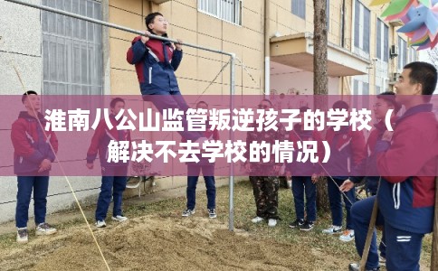 淮南八公山监管叛逆孩子的学校（解决不去学校的情况）
