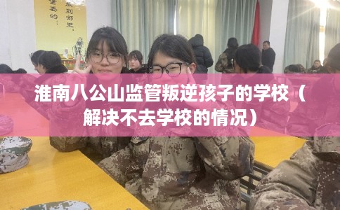 淮南八公山监管叛逆孩子的学校（解决不去学校的情况）