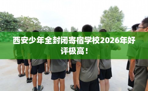 西安少年全封闭寄宿学校2026年好评极高！
