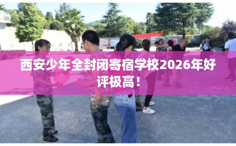 西安少年全封闭寄宿学校2026年好评极高！