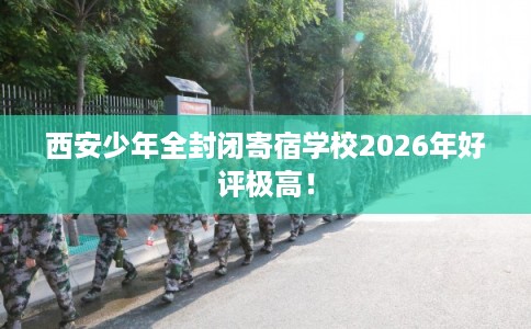 西安少年全封闭寄宿学校2026年好评极高！