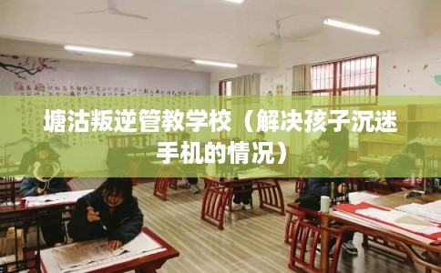 塘沽叛逆管教学校（解决孩子沉迷手机的情况）