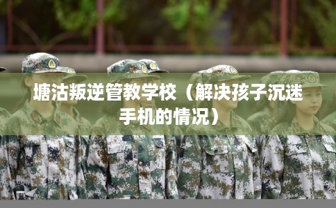 塘沽叛逆管教学校（解决孩子沉迷手机的情况）