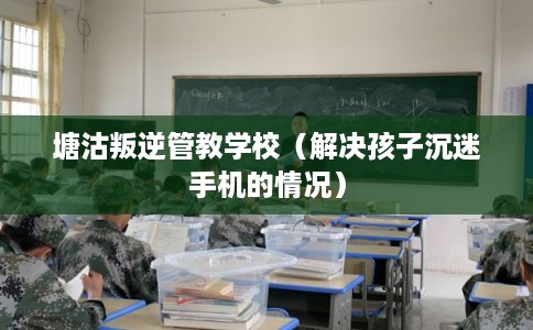 塘沽叛逆管教学校（解决孩子沉迷手机的情况）