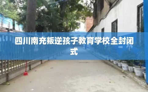 四川南充叛逆孩子教育学校全封闭式