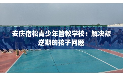 安庆宿松青少年管教学校：解决叛逆期的孩子问题