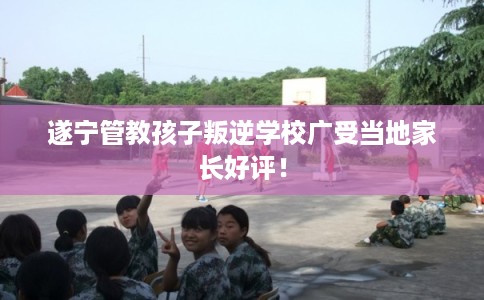 遂宁管教孩子叛逆学校广受当地家长好评! 遂宁管教孩子叛逆学校广受当地家长好评!