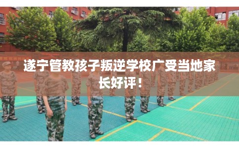 遂宁管教孩子叛逆学校广受当地家长好评! 遂宁管教孩子叛逆学校广受当地家长好评!
