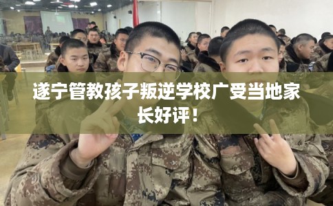 遂宁管教孩子叛逆学校广受当地家长好评！