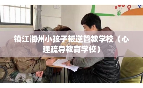 镇江润州小孩子叛逆管教学校(心理疏导教育学校) 镇江润州小孩子叛逆管教学校(心理疏导教育学校)