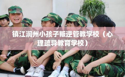 镇江润州小孩子叛逆管教学校（心理疏导教育学校）