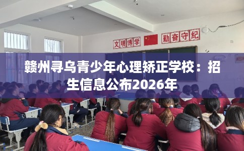 赣州寻乌青少年心理矫正学校：招生信息公布2026年