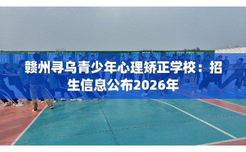 赣州寻乌青少年心理矫正学校：招生信息公布2026年