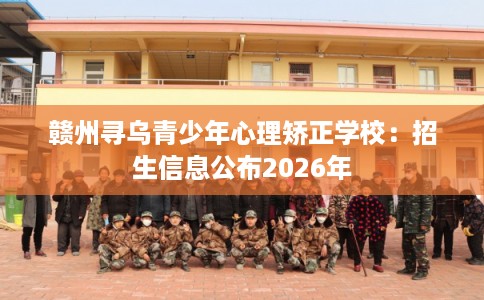 赣州寻乌青少年心理矫正学校：招生信息公布2026年