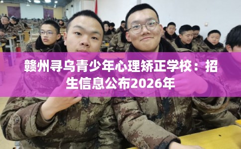 赣州寻乌青少年心理矫正学校：招生信息公布2026年