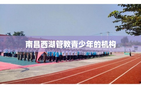 南昌西湖管教青少年的机构 南昌西湖管教青少年的机构
