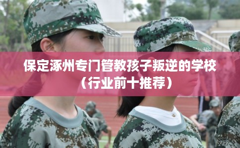 保定涿州专门管教孩子叛逆的学校（行业前十推荐）