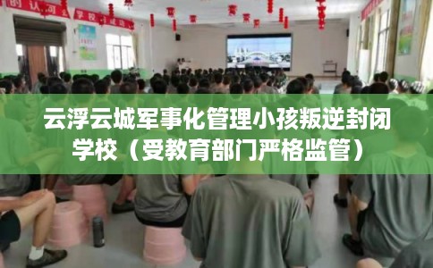 云浮云城军事化管理小孩叛逆封闭学校（受教育部门严格监管）