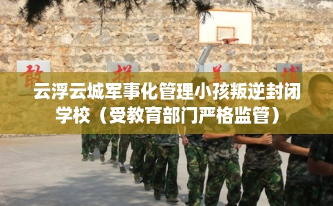 云浮云城军事化管理小孩叛逆封闭学校（受教育部门严格监管）