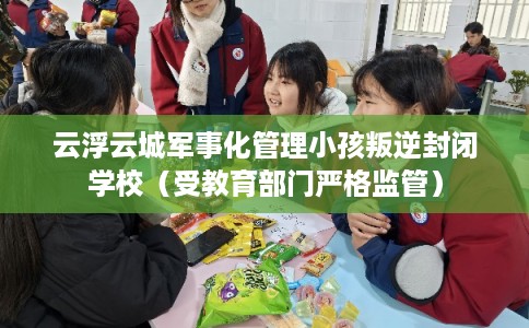 云浮云城军事化管理小孩叛逆封闭学校（受教育部门严格监管）