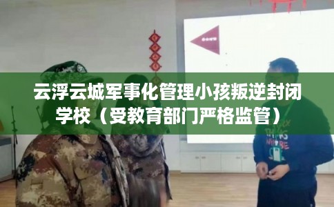 云浮云城军事化管理小孩叛逆封闭学校（受教育部门严格监管）