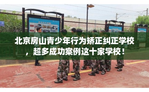 北京房山青少年行为矫正纠正学校，超多成功案例这十家学校！