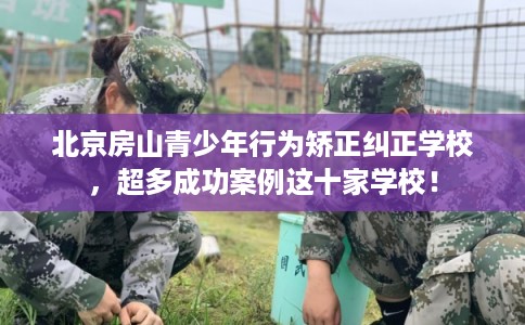 北京房山青少年行为矫正纠正学校，超多成功案例这十家学校！