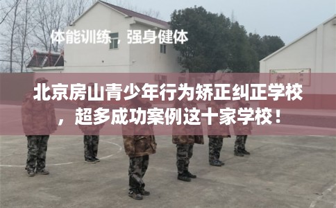 北京房山青少年行为矫正纠正学校，超多成功案例这十家学校！