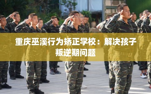 重庆巫溪行为矫正学校：解决孩子叛逆期问题